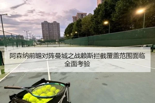 阿森纳前瞻对阵曼城之战赖斯拦截覆盖范围面临全面考验 | cc7c7.app