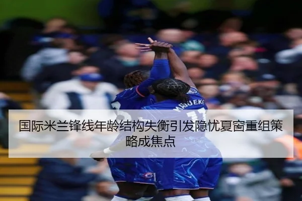国际米兰锋线年龄结构失衡引发隐忧夏窗重组策略成焦点